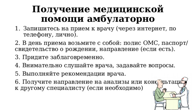 Получение медицинской помощи амбулаторно Запишитесь на прием к врачу (через интернет, по телефону, лично). 2. В день приема возьмите с собой: полис ОМС, паспорт/свидетельство о рождении, направление (если есть). 3. Придите заблаговременно. 4. Внимательно слушайте врача, задавайте вопросы. 5. Выполняйте рекомендации врача. 6. Получите направление на анализы или консультацию к другому специалисту (если необходимо) 
