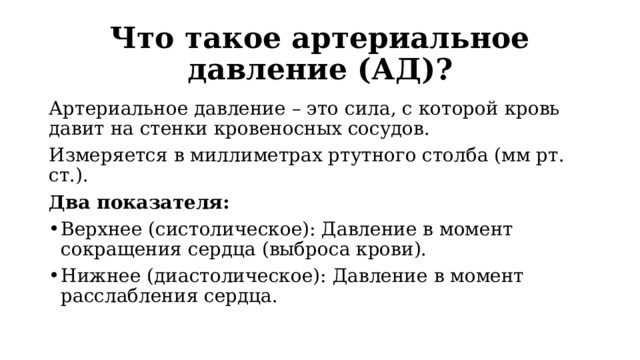 Что такое артериальное давление (АД)? Артериальное давление – это сила, с которой кровь давит на стенки кровеносных сосудов. Измеряется в миллиметрах ртутного столба (мм рт. ст.). Два показателя: Верхнее (систолическое): Давление в момент сокращения сердца (выброса крови). Нижнее (диастолическое): Давление в момент расслабления сердца. 