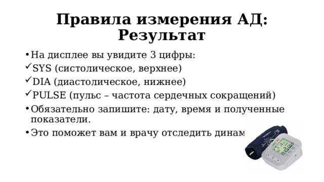 Правила измерения АД: Результат На дисплее вы увидите 3 цифры: SYS (систолическое, верхнее) DIA (диастолическое, нижнее) PULSE (пульс – частота сердечных сокращений) Обязательно запишите: дату, время и полученные показатели. Это поможет вам и врачу отследить динамику. 
