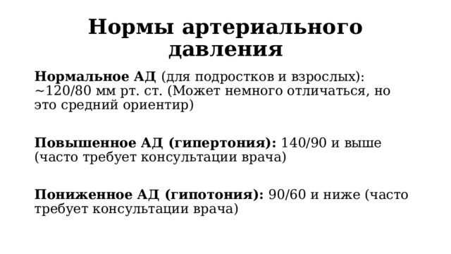 Нормы артериального давления Нормальное АД (для подростков и взрослых): ~120/80 мм рт. ст. (Может немного отличаться, но это средний ориентир) Повышенное АД (гипертония): 140/90 и выше (часто требует консультации врача) Пониженное АД (гипотония): 90/60 и ниже (часто требует консультации врача) 