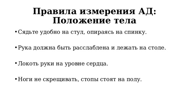 Правила измерения АД: Положение тела Сядьте удобно на стул, опираясь на спинку. Рука должна быть расслаблена и лежать на столе. Локоть руки на уровне сердца. Ноги не скрещивать, стопы стоят на полу. 
