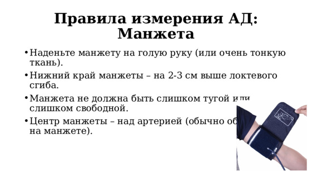 Правила измерения АД: Манжета Наденьте манжету на голую руку (или очень тонкую ткань). Нижний край манжеты – на 2-3 см выше локтевого сгиба. Манжета не должна быть слишком тугой или слишком свободной. Центр манжеты – над артерией (обычно обозначено на манжете). 
