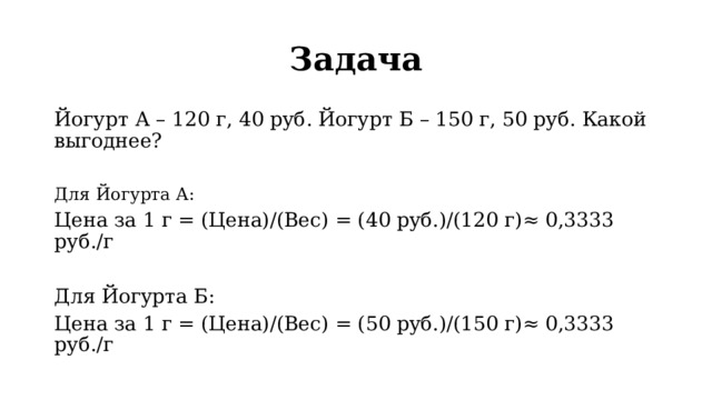 Задача Йогурт А – 120 г, 40 руб. Йогурт Б – 150 г, 50 руб. Какой выгоднее? Для Йогурта А: Цена за 1 г = (Цена)/(Вес) = (40 руб.)/(120 г)≈ 0,3333 руб./г Для Йогурта Б: Цена за 1 г = (Цена)/(Вес) = (50 руб.)/(150 г)≈ 0,3333 руб./г 