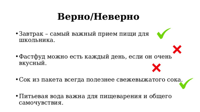 Верно/Неверно Завтрак – самый важный прием пищи для школьника. Фастфуд можно есть каждый день, если он очень вкусный. Сок из пакета всегда полезнее свежевыжатого сока. Питьевая вода важна для пищеварения и общего самочувствия. 