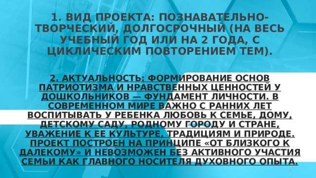1. Вид проекта: Познавательно-творческий, долгосрочный (на весь учебный год или на 2 года, с циклическим повторением тем).   2. Актуальность: Формирование основ патриотизма и нравственных ценностей у дошкольников — фундамент личности. В современном мире важно с ранних лет воспитывать у ребенка любовь к семье, дому, детскому саду, родному городу и стране, уважение к ее культуре, традициям и природе. Проект построен на принципе «от близкого к далекому» и невозможен без активного участия семьи как главного носителя духовного опыта.   © Copyright Showeet.com – Creative & Free PowerPoint Templates   