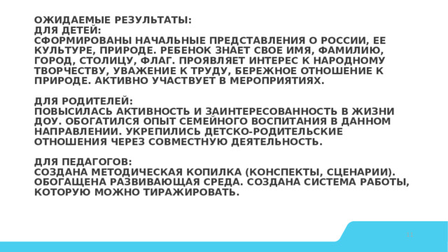 Ожидаемые результаты:  Для детей:  Сформированы начальные представления о России, ее культуре, природе. Ребенок знает свое имя, фамилию, город, столицу, флаг. Проявляет интерес к народному творчеству, уважение к труду, бережное отношение к природе. Активно участвует в мероприятиях.   Для родителей:  Повысилась активность и заинтересованность в жизни ДОУ. Обогатился опыт семейного воспитания в данном направлении. Укрепились детско-родительские отношения через совместную деятельность.   Для педагогов:  Создана методическая копилка (конспекты, сценарии). Обогащена развивающая среда. Создана система работы, которую можно тиражировать.    