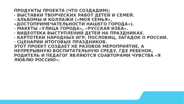 Продукты проекта (что создадим):  · Выставки творческих работ детей и семей.  · Альбомы и коллажи («Моя семья», «Достопримечательности нашего города»).  · Макеты «Улица города», «Русская изба».  · Видеотека выступлений детей на праздниках.  · Картотеки народных игр, пословиц, загадок о России.  · Сценарии итоговых праздников.  Этот проект создает не разовое мероприятие, а непрерывную воспитательную среду, где ребенок, родитель и педагог являются соавторами чувства «Я люблю Россию».    