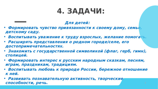 4. Задачи:  Для детей:  Формировать чувство привязанности к своему дому, семье, детскому саду.  Воспитывать уважение к труду взрослых, желание помогать.  Расширять представления о родном городе/селе, его достопримечательностях.  Знакомить с государственной символикой (флаг, герб, гимн), столицей.  Формировать интерес к русским народным сказкам, песням, играм, праздникам, традициям.  Воспитывать любовь к природе России, бережное отношение к ней.  Развивать познавательную активность, творческие способности, речь. © Copyright Showeet.com – Creative & Free PowerPoint Templates   