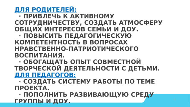 Для родителей:    · Привлечь к активному сотрудничеству, создать атмосферу общих интересов семьи и ДОУ.    · Повысить педагогическую компетентность в вопросах нравственно-патриотического воспитания.    · Обогащать опыт совместной творческой деятельности с детьми.  Для педагогов:    · Создать систему работы по теме проекта.    · Пополнить развивающую среду группы и ДОУ.   © Copyright Showeet.com – Creative & Free PowerPoint Templates   
