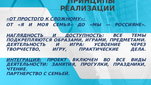 ПРИНЦИПЫ РЕАЛИЗАЦИИ «От простого к сложному»: от «Я и моя семья» до «Мы — россияне».   Наглядность и доступность : все темы подкрепляются образами, играми, предметами.  Деятельность и игра: усвоение через творчество, игру, практические дела.   Интеграция: Проект включен во все виды деятельности: занятия, прогулки, праздники, чтение.  Партнерство с семьей. © Copyright Showeet.com – Creative & Free PowerPoint Templates   