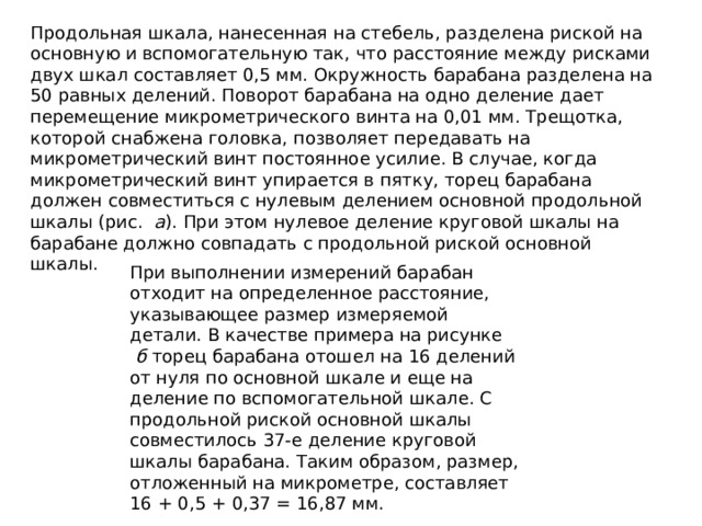 Продольная шкала, нанесенная на стебель, разделена риской на основную и вспомогательную так, что расстояние между рисками двух шкал составляет 0,5 мм. Окружность барабана разделена на 50 равных делений. Поворот барабана на одно деление дает перемещение микрометрического винта на 0,01 мм. Трещотка, которой снабжена головка, позволяет передавать на микрометрический винт постоянное усилие. В случае, когда микрометрический винт упирается в пятку, торец барабана должен совместиться с нулевым делением основной продольной шкалы (рис.   а ). При этом нулевое деление круговой шкалы на барабане должно совпадать с продольной риской основной шкалы. При выполнении измерений барабан отходит на определенное расстояние, указывающее размер измеряемой детали. В качестве примера на рисунке   б  торец барабана отошел на 16 делений от нуля по основной шкале и еще на деление по вспомогательной шкале. С продольной риской основной шкалы совместилось 37-е деление круговой шкалы барабана. Таким образом, размер, отложенный на микрометре, составляет 16 + 0,5 + 0,37 = 16,87 мм. 