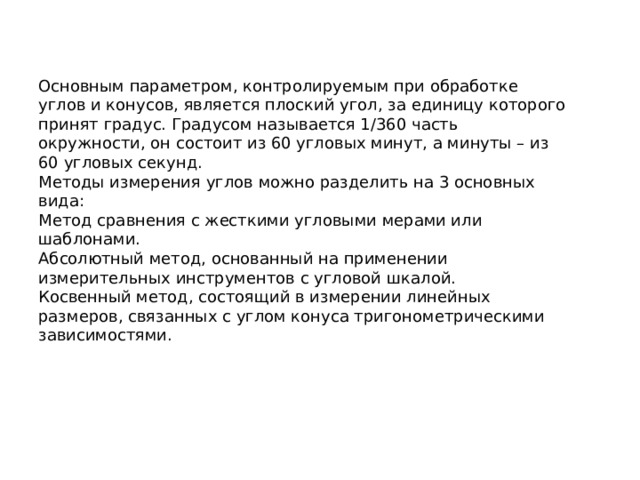 Основным параметром, контролируемым при обработке углов и конусов, является плоский угол, за единицу которого принят градус. Градусом называется 1/360 часть окружности, он состоит из 60 угловых минут, а минуты – из 60 угловых секунд. Методы измерения углов можно разделить на 3 основных вида: Метод сравнения с жесткими угловыми мерами или шаблонами. Абсолютный метод, основанный на применении измерительных инструментов с угловой шкалой. Косвенный метод, состоящий в измерении линейных размеров, связанных с углом конуса тригонометрическими зависимостями. 