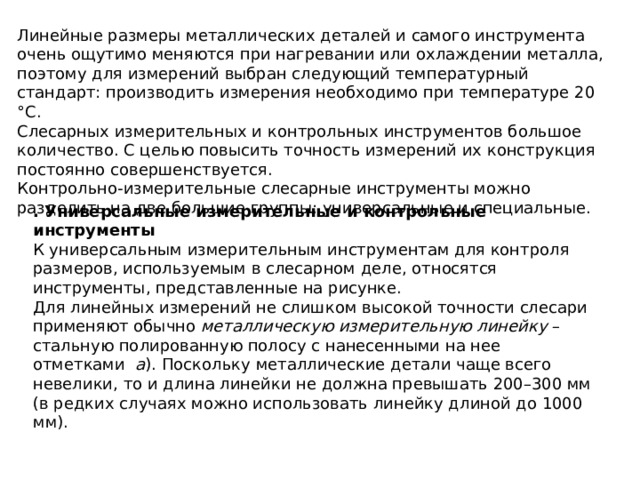 Линейные размеры металлических деталей и самого инструмента очень ощутимо меняются при нагревании или охлаждении металла, поэтому для измерений выбран следующий температурный стандарт: производить измерения необходимо при температуре 20 °C. Слесарных измерительных и контрольных инструментов большое количество. С целью повысить точность измерений их конструкция постоянно совершенствуется. Контрольно-измерительные слесарные инструменты можно разделить на две большие группы: универсальные и специальные. . Универсальные измерительные и контрольные инструменты К универсальным измерительным инструментам для контроля размеров, используемым в слесарном деле, относятся инструменты, представленные на рисунке. Для линейных измерений не слишком высокой точности слесари применяют обычно  металлическую измерительную линейку  – стальную полированную полосу с нанесенными на нее отметками   а ). Поскольку металлические детали чаще всего невелики, то и длина линейки не должна превышать 200–300 мм (в редких случаях можно использовать линейку длиной до 1000 мм). 