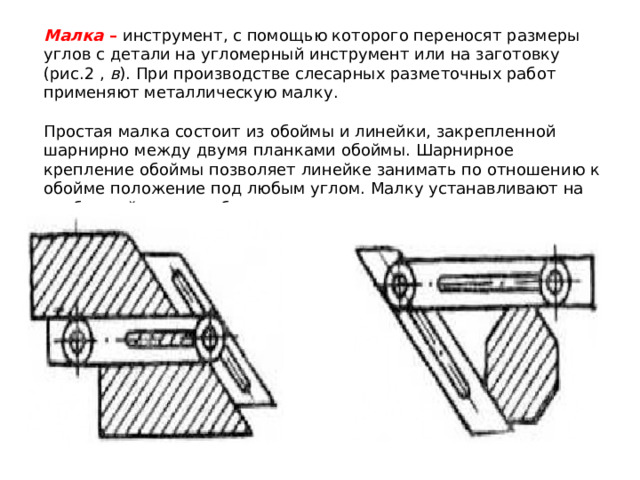 Малка  – инструмент, с помощью которого переносят размеры углов с детали на угломерный инструмент или на заготовку (рис.2 ,  в ). При производстве слесарных разметочных работ применяют металлическую малку. Простая малка состоит из обоймы и линейки, закрепленной шарнирно между двумя планками обоймы. Шарнирное крепление обоймы позволяет линейке занимать по отношению к обойме положение под любым углом. Малку устанавливают на требуемый угол по образцу детали или по угловым плиткам (рис. ). Требуемый угол фиксируется винтом с барашковой гайкой. 