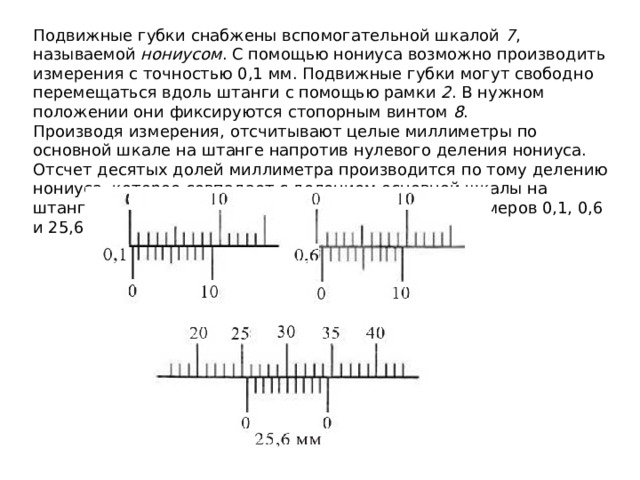 Подвижные губки снабжены вспомогательной шкалой  7 , называемой  нониусом . С помощью нониуса возможно производить измерения с точностью 0,1 мм. Подвижные губки могут свободно перемещаться вдоль штанги с помощью рамки  2 . В нужном положении они фиксируются стопорным винтом  8 . Производя измерения, отсчитывают целые миллиметры по основной шкале на штанге напротив нулевого деления нониуса. Отсчет десятых долей миллиметра производится по тому делению нониуса, которое совпадает с делением основной шкалы на штанге. На рисунке 16 приведен пример отсчета размеров 0,1, 0,6 и 25,6 мм. 