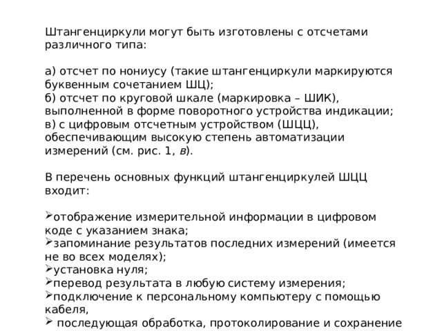 Штангенциркули могут быть изготовлены с отсчетами различного типа: а) отсчет по нониусу (такие штангенциркули маркируются буквенным сочетанием ШЦ); б) отсчет по круговой шкале (маркировка – ШИК), выполненной в форме поворотного устройства индикации; в) с цифровым отсчетным устройством (ШЦЦ), обеспечивающим высокую степень автоматизации измерений (см. рис. 1,  в ). В перечень основных функций штангенциркулей ШЦЦ входит: отображение измерительной информации в цифровом коде с указанием знака; запоминание результатов последних измерений (имеется не во всех моделях); установка нуля; перевод результата в любую систему измерения; подключение к персональному компьютеру с помощью кабеля,  последующая обработка, протоколирование и сохранение результатов. 