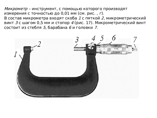Микрометр  – инструмент, с помощью которого производят измерения с точностью до 0,01 мм (см. рис. ,  г ). В состав микрометра входят скоба  1  с пяткой  2 , микрометрический винт  3  с шагом 0,5 мм и стопор  4  (рис. 17). Микрометрический винт состоит из стебля  5 , барабана  6  и головки  7 . 