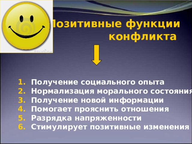    Позитивные функции  конфликта       1. Получение социального опыта 2. Нормализация морального состояния 3. Получение новой информации 4. Помогает прояснить отношения 5. Разрядка напряженности 6. Стимулирует позитивные изменения  