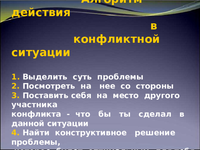             Алгоритм действия  в    конфликтной ситуации   1 . Выделить суть проблемы  2. Посмотреть на нее со стороны  3. Поставить себя на место другого участника  конфликта - что бы  ты  сделал в данной ситуации   4. Найти конструктивное решение проблемы,  которое будет оптимальным для тебя и для  другого 