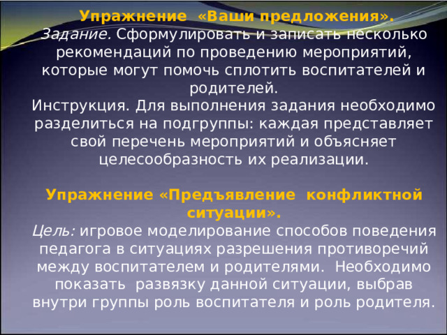                       Упражнение «Ваши предложения».  Задание. Сформулировать и записать несколько рекомендаций по проведению мероприятий, которые могут помочь спло­тить воспитателей и родителей.  Инструкция. Для выполнения задания необходимо разделиться на подгруппы: каждая представляет свой перечень мероприятий и объясняет целесообразность их реализации.   Упражнение «Предъявление конфликтной ситуации».  Цель: игровое моделирование способов поведения педагога в ситуациях разрешения противоречий между воспитателем и родителями. Необходимо показать развязку данной ситуации, выбрав внутри группы роль воспитателя и роль родителя.     