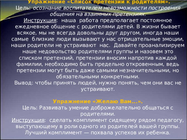                            Упражнение «Список претензий к родителям».  Цель: осознание воспитателем невозможности построения общения на взаимных претензиях.  Инструкция : наша работа предполагает постоянное ежедневное общение с родителями детей. В жизни бывает всякое, мы не всегда довольны друг другом, иногда наши самые близкие люди вызывают у нас отрицательные эмоции, наши родители не устраивают нас. Давайте проанализируем наше недовольство родителями группы и назовем это списком претензий, претензии вносим напротив каждой фамилии, необходимо быть предельно откровенным, ведь претензии могут быть даже самыми незначительными, но обязательными конкретными.  Вывод: чтобы принять людей, нужно понять, чем они вас не устраивают.   Упражнение «Желаю Вам...».  Цель: Развивать умение доброжелательно общаться с родителями.  Инструкция : сделать комплимент сидящему рядом педагогу, выступающему в роли одного из родителей вашей группы. Лучший комплимент — похвала успехов их ребенка.      