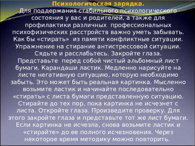 Психологическая зарядка.  Для поддержания стабильного психологического состояния у вас и родителей, а также для профилактики различных  профессиональных психофизических расстройств важно уметь забывать. Как бы «стирать»  из памяти конфликтные ситуации.  Упражнение на стирание антистрессовой ситуации. Сядьте и расслабьтесь. Закройте глаза. Представьте  перед собой чистый альбомный лист бумаги. Карандаши ластик. Медленно нарисуйте на листе негативную ситуацию, которую необходимо забыть. Это может быть реальная картинка. Мысленно возьмите ластик и начинайте последовательно «стирать» с листа бумаги представленную ситуацию. Стирайте до тех пор, пока картинка не исчезнет с листа. Откройте глаза. Произведите проверку. Для этого закройте глаза и представьте тот же лист бумаги. Если картинка не исчезла, снова возьмите ластик и «стирайте» до ее полного исчезновения. Через некоторое время методику можно повторить.     