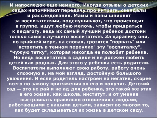 И напоследок еще немного. Иногда отзывы о детских садах напоминают передачу про интриги, скандалы и расследования. Мамы и папы шпионят за воспитателями, подслушивают, что происходит в группе, ищут любую мелочь, чтобы придраться к педагогу, ведь их самый лучший ребенок достоин только самого лучшего воспитателя. За царапину они, по крайней мере, на словах, грозятся 