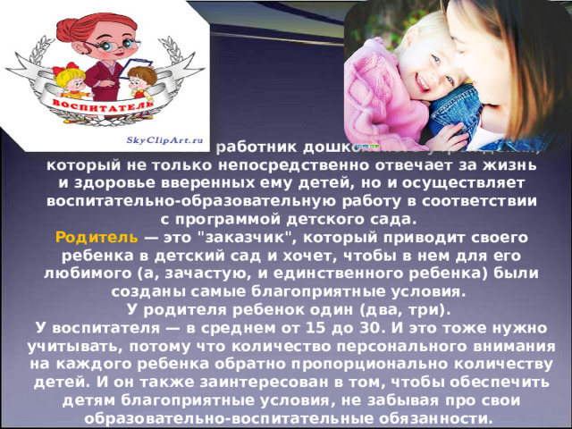                   Воспитатель   — это работник дошкольного учреждения, который не только непосредственно отвечает за жизнь и здоровье вверенных ему детей, но и осуществляет воспитательно-образовательную работу в соответствии с программой детского сада.  Родитель  — это 