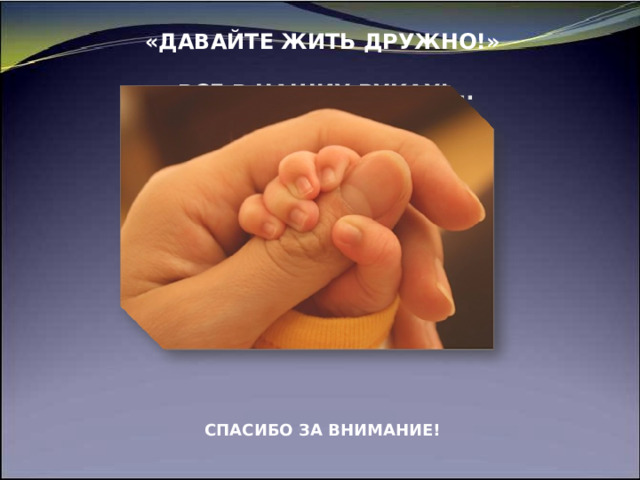 «ДАВАЙТЕ ЖИТЬ ДРУЖНО!»   ВСЕ В НАШИХ РУКАХ!...   \              СПАСИБО ЗА ВНИМАНИЕ!     