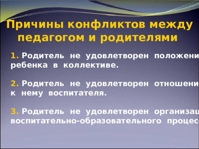   Причины конфликтов между педагогом и родителями     1 . Родитель не удовлетворен положением ребенка в коллективе.  2. Родитель не удовлетворен отношением к нему воспитателя.  3. Родитель не удовлетворен организацией воспитательно-образовательного  процесса  и т. д. 