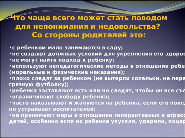  Что чаще всего может стать поводом для непонимания и   недовольства?  Со   стороны родителей это:   с ребенком мало занимаются в саду; не создают должных условий для укрепления его здоровья; не могут найти подход к ребенку; используют непедагогические методы в отношении ребенка (моральные и физические наказания); плохо следят за ребенком (не вытерли сопельки, не переодели грязную футболку); ребенка заставляют есть или не следят, чтобы он все съедал; ограничивают свободу ребенка; часто наказывают и жалуются на ребенка, если его поведение не устраивает воспитателей; не принимают меры в отношении гиперактивных и агрессивных детей, особенно если их ребенка укусили, ударили, поцарапали. . 