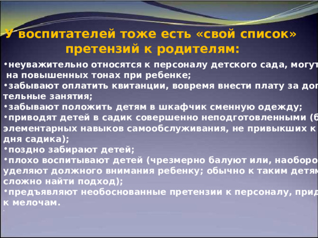 У   воспитателей тоже есть «свой список»  претензий к   родителям:  неуважительно относятся к персоналу детского сада, могут отчитать  на повышенных тонах при ребенке; забывают оплатить квитанции, вовремя внести плату за дополни- тельные занятия; забывают положить детям в шкафчик сменную одежду; приводят детей в садик совершенно неподготовленными (без элементарных навыков самообслуживания, не привыкших к режиму дня садика); поздно забирают детей; плохо воспитывают детей (чрезмерно балуют или, наоборот, не  уделяют должного внимания ребенку; обычно к таким детям очень сложно найти подход); предъявляют необоснованные претензии к персоналу, придираются к мелочам. . 