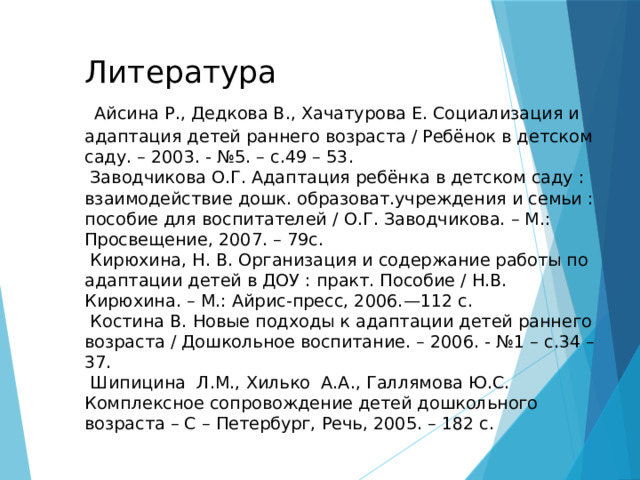 Литература   Айсина Р., Дедкова В., Хачатурова Е. Социализация и адаптация детей раннего возраста / Ребёнок в детском саду. – 2003. - №5. – с.49 – 53.  Заводчикова О.Г. Адаптация ребёнка в детском саду : взаимодействие дошк. образоват.учреждения и семьи : пособие для воспитателей / О.Г. Заводчикова. – М.: Просвещение, 2007. – 79с.  Кирюхина, Н. В. Организация и содержание работы по адаптации детей в ДОУ : практ. Пособие / Н.В. Кирюхина. – М.: Айрис-пресс, 2006.—112 с.  Костина В. Новые подходы к адаптации детей раннего возраста / Дошкольное воспитание. – 2006. - №1 – с.34 – 37.  Шипицина Л.М., Хилько А.А., Галлямова Ю.С. Комплексное сопровождение детей дошкольного возраста – С – Петербург, Речь, 2005. – 182 с.   