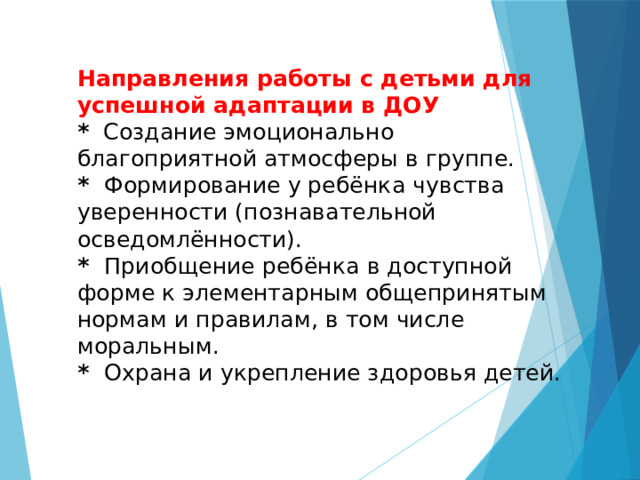  Направления работы с детьми для успешной адаптации в ДОУ  * Создание эмоционально благоприятной атмосферы в группе.  * Формирование у ребёнка чувства уверенности (познавательной осведомлённости).  * Приобщение ребёнка в доступной форме к элементарным общепринятым нормам и правилам, в том числе моральным.  * Охрана и укрепление здоровья детей.   
