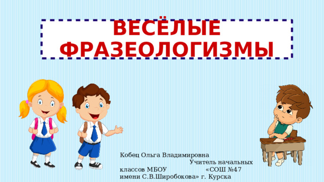 ВЕСЁЛЫЕ ФРАЗЕОЛОГИЗМЫ Кобец Ольга Владимировна Учитель начальных классов МБОУ «СОШ №47 имени С.В.Широбокова» г. Курска 