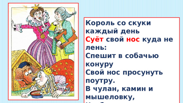 Король со скуки каждый день  Суёт свой нос куда не лень:  Спешит в собачью конуру  Свой нос просунуть поутру.  В чулан, камин и мышеловку,  Чтоб показать свою сноровку.  И удивляется Король:  – Откуда на носу мозоль? 