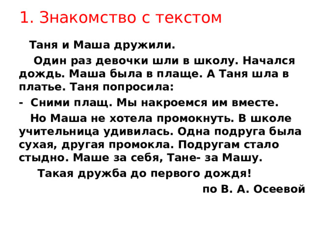 1. Знакомство с текстом  Таня и Маша дружили.  Один раз девочки шли в школу. Начался дождь. Маша была в плаще. А Таня шла в платье. Таня попросила: - Сними плащ. Мы накроемся им вместе.  Но Маша не хотела промокнуть. В школе учительница удивилась. Одна подруга была сухая, другая промокла. Подругам стало стыдно. Маше за себя, Тане- за Машу.  Такая дружба до первого дождя! по В. А. Осеевой   Таня и Маша дружили.  Один раз девочки шли в школу. Начался дождь. Маша была в плаще. А Таня шла в платье. Таня попросила: - Сними плащ. Мы накроемся им вместе.  Но Маша не хотела промокнуть. В школе учительница удивилась. Одна подруга была сухая, другая промокла. Подругам стало стыдно. Маше за себя, Тане- за Машу.  Такая дружба до первого дождя! по В. А. Осеевой  