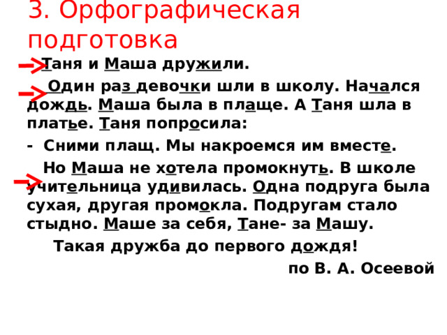 3. Орфографическая подготовка  Т аня и М аша дру жи ли.   О дин ра з дево чк и шли в школу. На ча лся дож дь . М аша была в пл а ще. А Т аня шла в плат ь е. Т аня попр о сила: - Сними плащ. Мы накроемся им вмест е .  Но М аша не х о тела промокнут ь . В школе учит е льница уд и вилась. О дна подруга была сухая, другая пром о кла. Подругам стало стыдно. М аше за себя, Т ане- за М ашу.  Такая дружба до первого д о ждя! по В. А. Осеевой   Т аня и М аша дру жи ли.   О дин ра з дево чк и шли в школу. На ча лся дож дь . М аша была в пл а ще. А Т аня шла в плат ь е. Т аня попр о сила: - Сними плащ. Мы накроемся им вмест е .  Но М аша не х о тела промокнут ь . В школе учит е льница уд и вилась. О дна подруга была сухая, другая пром о кла. Подругам стало стыдно. М аше за себя, Т ане- за М ашу.  Такая дружба до первого д о ждя! по В. А. Осеевой  
