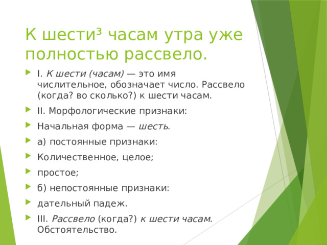 К шести³ часам утра уже полностью рассвело. I.  К шести (часам)  — это имя числительное, обозначает число. Рассвело (когда? во сколько?) к шести часам. II. Морфологические признаки: Начальная форма —  шесть . а) постоянные признаки: Количественное, целое; простое; б) непостоянные признаки: дательный падеж. III.  Рассвело  (когда?)  к шести часам . Обстоятельство. 