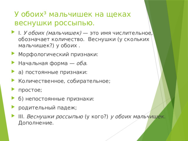 У обоих³ мальчишек на щеках веснушки россыпью. I.  У обоих (мальчишек)  — это имя числительное, обозначает количество. Веснушки (у скольких мальчишек?) у обоих . Морфологический признаки: Начальная форма —  оба . а) постоянные признаки: Количественное, собирательное; простое; б) непостоянные признаки: родительный падеж; III.  Веснушки россыпью  (у кого?)  у обоих мальчишек . Дополнение. 