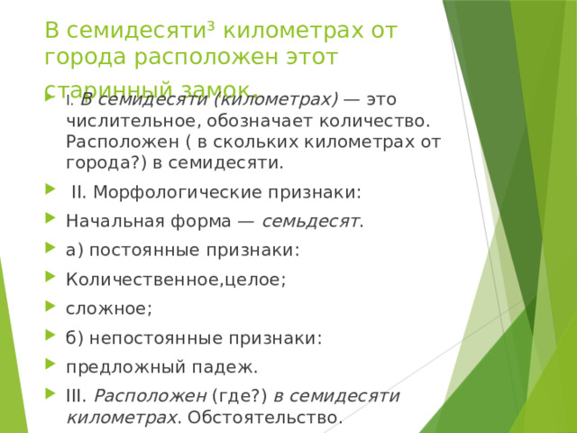 В семидесяти³ километрах от города расположен этот старинный замок . I.  В семидесяти (километрах)  — это числительное, обозначает количество. Расположен ( в скольких километрах от города?) в семидесяти.  II. Морфологические признаки: Начальная форма —  семьдесят . а) постоянные признаки: Количественное,целое; сложное; б) непостоянные признаки: предложный падеж. III.  Расположен  (где?)  в семидесяти километрах . Обстоятельство. 
