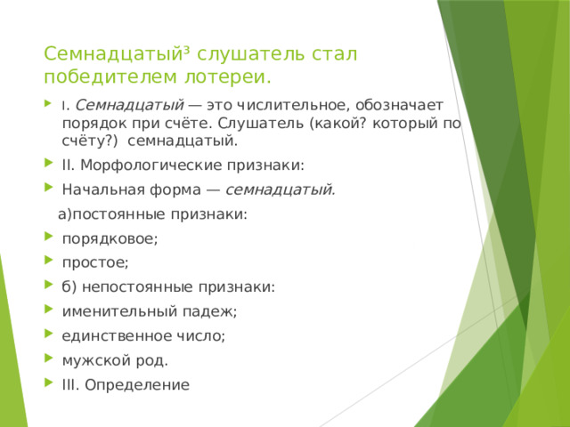 Семнадцатый³ слушатель стал победителем лотереи. I .  Семнадцатый  — это числительное, обозначает порядок при счёте. Слушатель (какой? который по счёту?) семнадцатый. II. Морфологические признаки: Начальная форма —  семнадцатый.  а)постоянные признаки: порядковое; простое; б) непостоянные признаки: именительный падеж; единственное число; мужской род. III. Определение 
