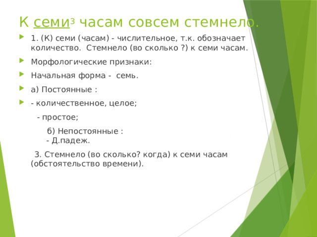  К  семи 3  часам совсем стемнело. 1. (К) семи (часам) - числительное, т.к. обозначает количество. Стемнело (во сколько ?) к семи часам. Морфологические признаки: Начальная форма - семь. а) Постоянные : - количественное, целое;  - простое;  б) Непостоянные :  - Д.падеж.  3. Стемнело (во сколько? когда) к семи часам (обстоятельство времени). 