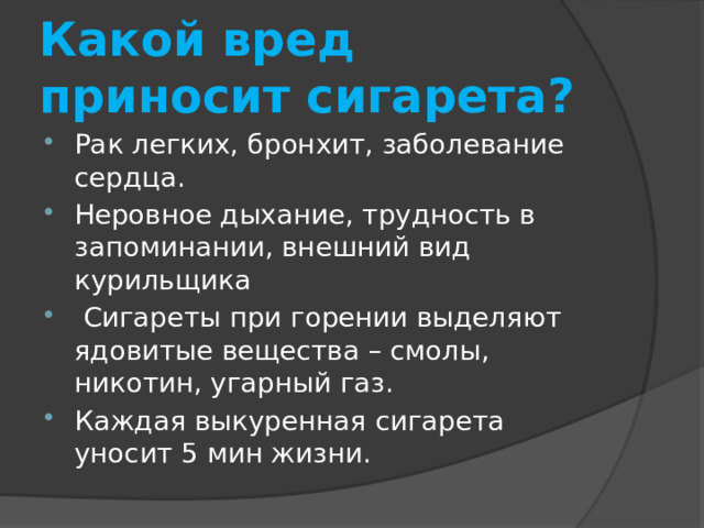 Какой вред приносит сигарета? Рак легких, бронхит, заболевание сердца. Неровное дыхание, трудность в запоминании, внешний вид курильщика  Сигареты при горении выделяют ядовитые вещества – смолы, никотин, угарный газ. Каждая выкуренная сигарета уносит 5 мин жизни. 