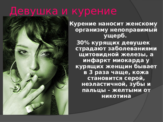 Девушка и курение Курение наносит женскому организму непоправимый ущерб. 30% курящих девушек страдают заболеваниями щитовидной железы, а инфаркт миокарда у курящих женщин бывает в 3 раза чаще, кожа становится серой, неэластичной, зубы и пальцы - желтыми от никотина Я хочу спросить у молодых людей: как вы относитесь к курящим девушкам, какие у вас возникают ассоциации, мысли по поводу этого? Что бы вы сделали, если бы ваша девушка курила? Курение наносит женскому организму непоправимый ущерб.   