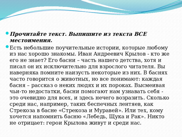 Прочитайте текст. Выпишите из текста ВСЕ местоимения. Есть небольшие поучительные истории, которые любому из нас хорошо знакомы. Иван Андреевич Крылов - кто же его не знает? Его басни – часть нашего детства, хотя и писал он их исключительно для взрослого читателя. Вы наверняка помните наизусть некоторые из них. В баснях часто говорится о животных, но все понимают: каждая басня – рассказ о неких людях и их пороках. Высмеивая чьи-то недостатки, басни помогают нам узнавать себя - это очевидно для всех, и здесь нечего возразить. Сколько среди нас, например, таких беспечных лентяев, как Стрекоза в басне «Стрекоза и Муравей». Или тех, кому хочется напомнить басню «Лебедь, Щука и Рак». Никто не отрицает: герои Крылова живут и среди нас. 