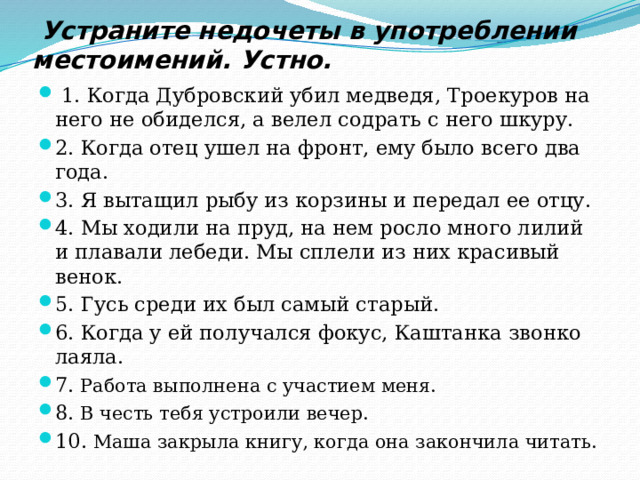  Устраните недочеты в употреблении местоимений. Устно.   1. Когда Дубровский убил медведя, Троекуров на него не обиделся, а велел содрать с него шкуру. 2. Когда отец ушел на фронт, ему было всего два года. 3. Я вытащил рыбу из корзины и передал ее отцу. 4. Мы ходили на пруд, на нем росло много лилий и плавали лебеди. Мы сплели из них красивый венок. 5. Гусь среди их был самый старый. 6. Когда у ей получался фокус, Каштанка звонко лаяла. 7. Работа выполнена с участием меня. 8. В честь тебя устроили вечер. 10. Маша закрыла книгу, когда она закончила читать. 