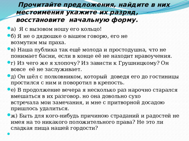  Прочитайте предложения, найдите в них местоимения укажите их разряд, восстановите начальную форму.  а)  Я с вызовом ношу его кольцо!  б) Я не о дядюшке о вашем говорю, его не возмутим мы праха. в) Наша публика так ещё молода и простодушна, что не понимает басни, если в конце её не находит нравоучения. г) Из чего же я хлопочу? Из зависти к Грушницкому? Он  вовсе  её не заслуживает.  д) Он шёл с полковником, который  доведя его до гостиницы простился с ним и поворотил в крепость.  е) В продолжение вечера я несколько раз нарочно старался вмешаться в их разговор. но она довольно сухо встречала мои замечания, и мне с притворной досадою пришлось удалиться. ж) Быть для кого-нибудь причиною страданий и радостей не имея на то никакого положительного права? Не это ли сладкая пища нашей гордости?   