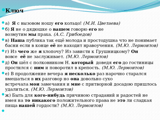 Ключ а)   Я  с вызовом ношу  его  кольцо!  (М.И. Цветаева) б)  Я  не о дядюшке о  вашем  говорю  его  не возмутим  мы  праха.  (А.С. Грибоедов) в)  Наша  публика так ещё молода и простодушна что не понимает басни если в конце  её  не находит нравоучения.  (М.Ю. Лермонтов) г) Из  чего  же  я  хлопочу? Из зависти к Грушницкому?  Он   вовсе   её  не заслуживает.  (М.Ю. Лермонтов) д)  Он  шёл с полковником Н.  который   доведя  его  до гостиницы простился с  ним  и поворотил в крепость.  (М.Ю. Лермонтов) е) В продолжение вечера  я   несколько  раз нарочно старался вмешаться в  их  разговор но  она  довольно сухо встречала  мои  замечания и  мне  с притворной досадою пришлось удалиться.  (М.Ю. Лермонтов) ж) Быть для  кого-нибудь  причиною страданий и радостей не имея на  то никакого  положительного права не  это  ли сладкая пища  нашей  гордости?  (М.Ю. Лермонтов)   