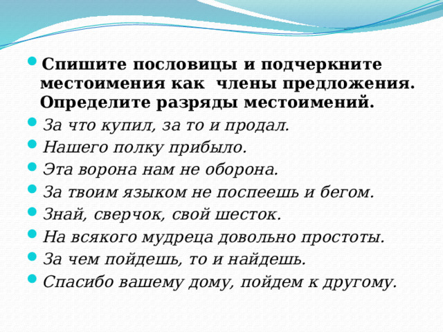 Спишите пословицы и подчеркните местоимения как  члены предложения. Определите разряды местоимений. За что купил, за то и продал. Нашего полку прибыло. Эта ворона нам не оборона. За твоим языком не поспеешь и бегом. Знай, сверчок, свой шесток. На всякого мудреца довольно простоты. За чем пойдешь, то и найдешь. Спасибо вашему дому, пойдем к другому. 